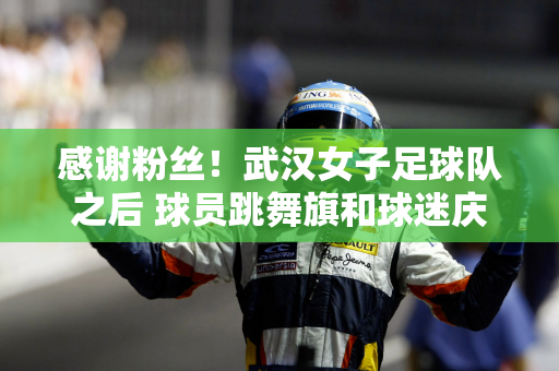 感谢粉丝！武汉女子足球队之后 球员跳舞旗和球迷庆祝他们进入亚足联冠军联赛决赛的进步